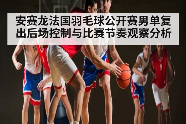 安赛龙法国羽毛球公开赛男单复出后场控制与比赛节奏观察分析