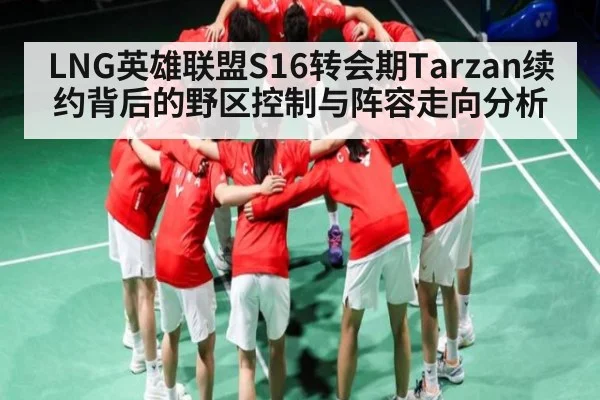 LNG英雄联盟S16转会期Tarzan续约背后的野区控制与阵容走向分析